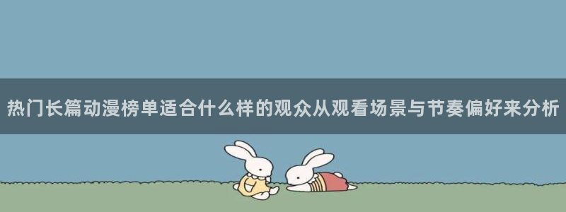 动漫天堂国产动漫免费观看：热门长篇动漫榜单适合什么样的观众从观看场景与节奏偏好来分析配图